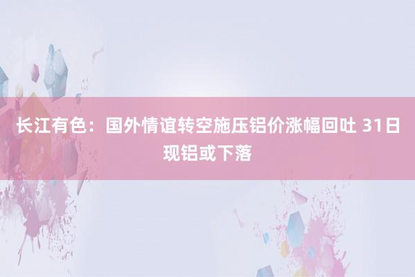 长江有色：国外情谊转空施压铝价涨幅回吐 31日现铝或下落