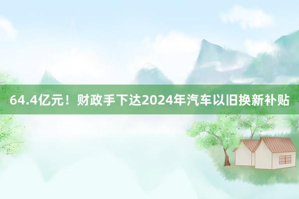 64.4亿元！财政手下达2024年汽车以旧换新补贴