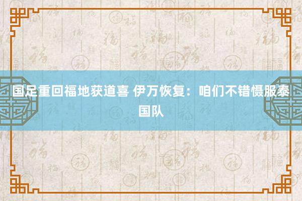 国足重回福地获道喜 伊万恢复：咱们不错慑服泰国队