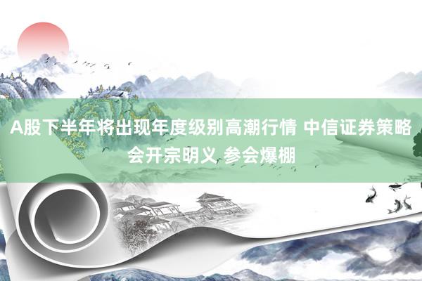 A股下半年将出现年度级别高潮行情 中信证券策略会开宗明义 参会爆棚