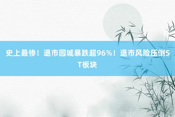 史上最惨！退市园城暴跌超96%！退市风险压倒ST板块