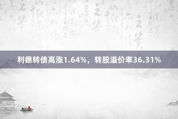 利德转债高涨1.64%，转股溢价率36.31%