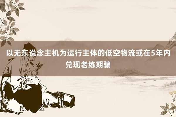 以无东说念主机为运行主体的低空物流或在5年内兑现老练期骗