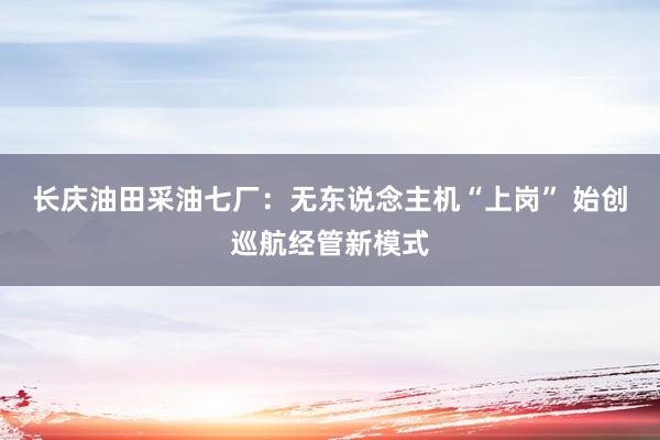 长庆油田采油七厂：无东说念主机“上岗” 始创巡航经管新模式