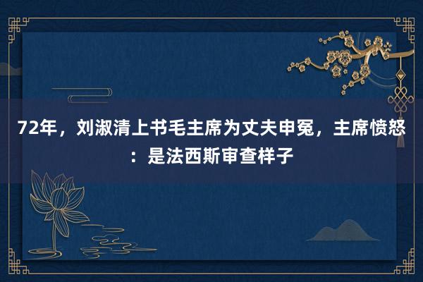 72年，刘淑清上书毛主席为丈夫申冤，主席愤怒：是法西斯审查样子