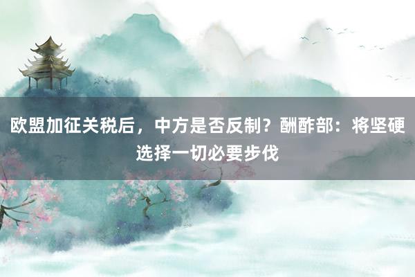 欧盟加征关税后，中方是否反制？酬酢部：将坚硬选择一切必要步伐