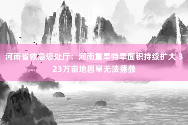 河南省救急惩处厅：河南重旱特旱面积持续扩大 323万亩地因旱无法播撒