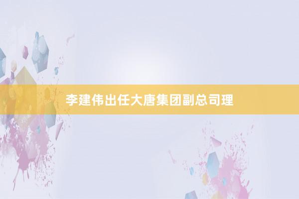 李建伟出任大唐集团副总司理