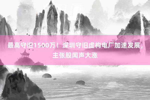 最高守旧1500万！深圳守旧虚构电厂加速发展，主张股闻声大涨