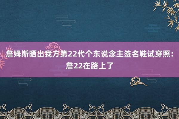 詹姆斯晒出我方第22代个东说念主签名鞋试穿照：詹22在路上了