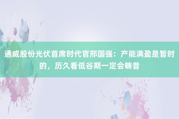 通威股份光伏首席时代官邢国强：产能满盈是暂时的，历久看低谷期一定会畴昔