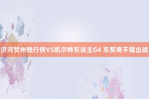 济河焚州独行侠VS凯尔特东谈主G4 东契奇不错出战