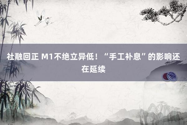 社融回正 M1不绝立异低！“手工补息”的影响还在延续