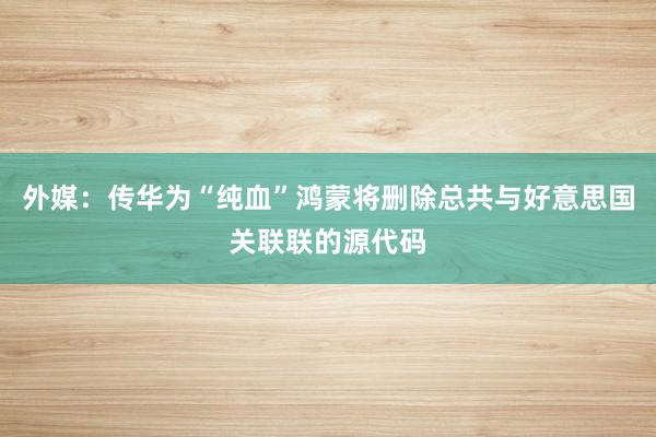 外媒：传华为“纯血”鸿蒙将删除总共与好意思国关联联的源代码