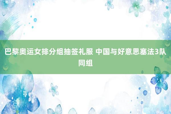 巴黎奥运女排分组抽签礼服 中国与好意思塞法3队同组