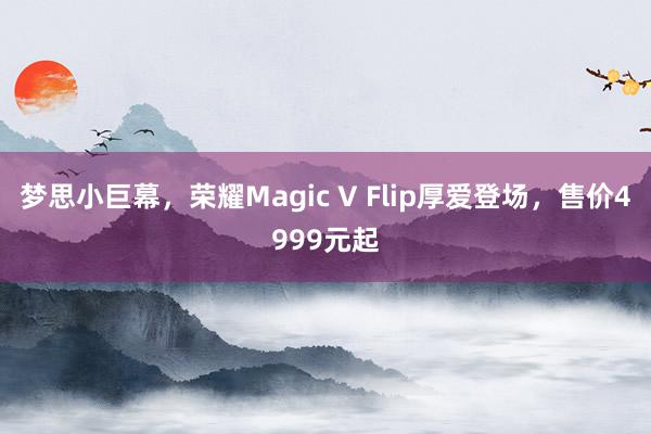 梦思小巨幕，荣耀Magic V Flip厚爱登场，售价4999元起