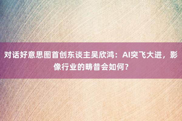 对话好意思图首创东谈主吴欣鸿：AI突飞大进，影像行业的畴昔会如何？