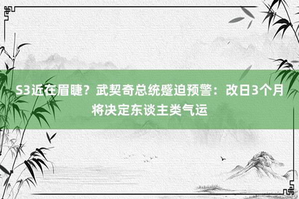 S3近在眉睫？武契奇总统蹙迫预警：改日3个月将决定东谈主类气运