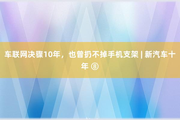 车联网决骤10年，也曾扔不掉手机支架 | 新汽车十年 ⑧