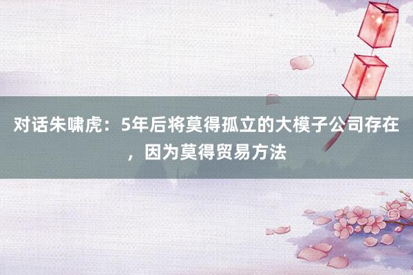 对话朱啸虎：5年后将莫得孤立的大模子公司存在，因为莫得贸易方法