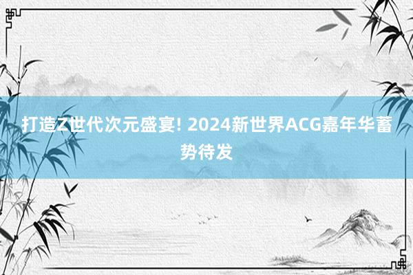 打造Z世代次元盛宴! 2024新世界ACG嘉年华蓄势待发