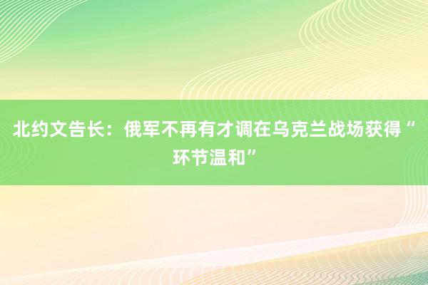 北约文告长：俄军不再有才调在乌克兰战场获得“环节温和”