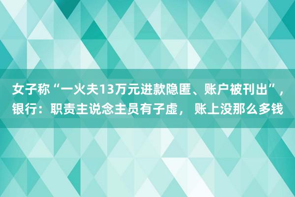 女子称“一火夫13万元进款隐匿、账户被刊出”，银行：职责主说念主员有子虚， 账上没那么多钱