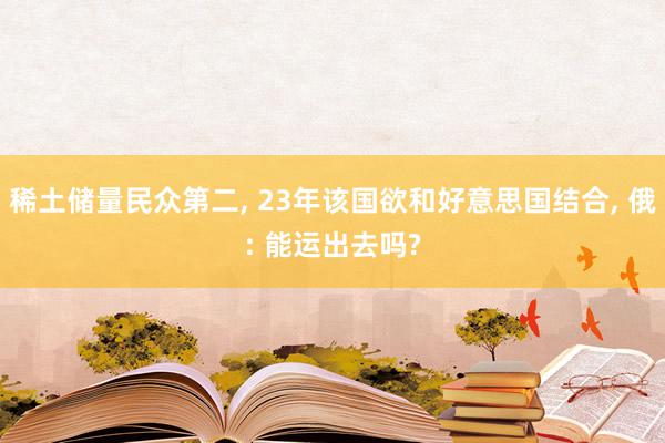 稀土储量民众第二, 23年该国欲和好意思国结合, 俄: 能运出去吗?