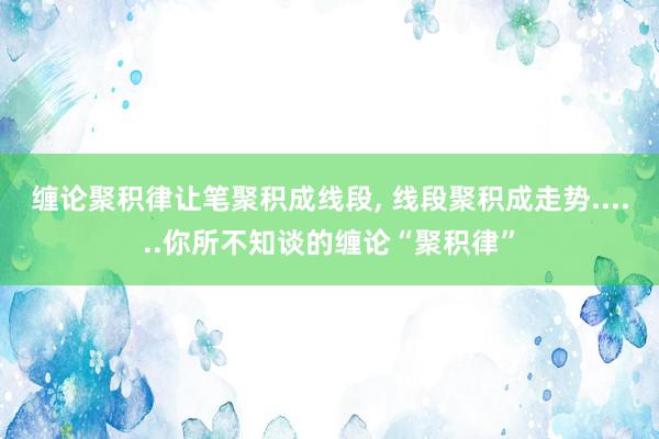 缠论聚积律让笔聚积成线段, 线段聚积成走势......你所不知谈的缠论“聚积律”