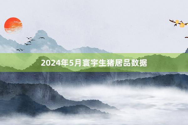 2024年5月寰宇生猪居品数据