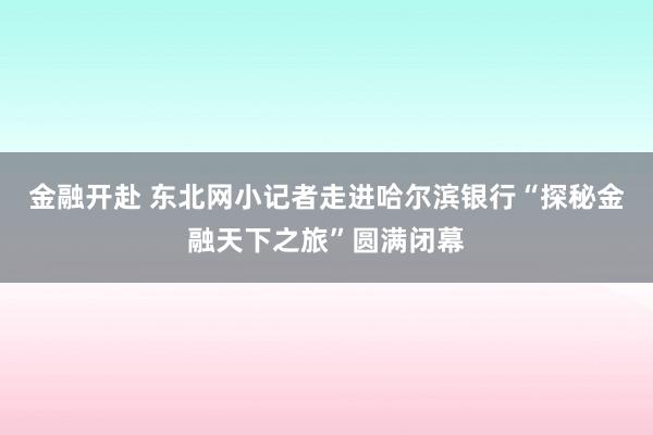 金融开赴 东北网小记者走进哈尔滨银行“探秘金融天下之旅”圆满闭幕