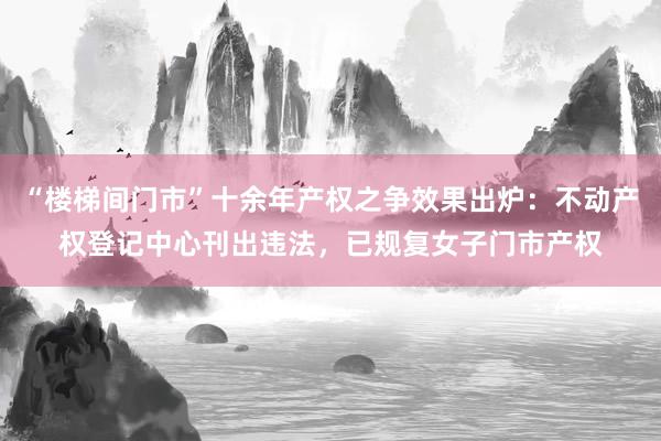 “楼梯间门市”十余年产权之争效果出炉：不动产权登记中心刊出违法，已规复女子门市产权