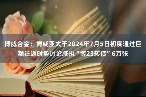 博威合金：博威亚太于2024年7月5日初度通过巨额往返时势讨论减执“博23转债”6万张