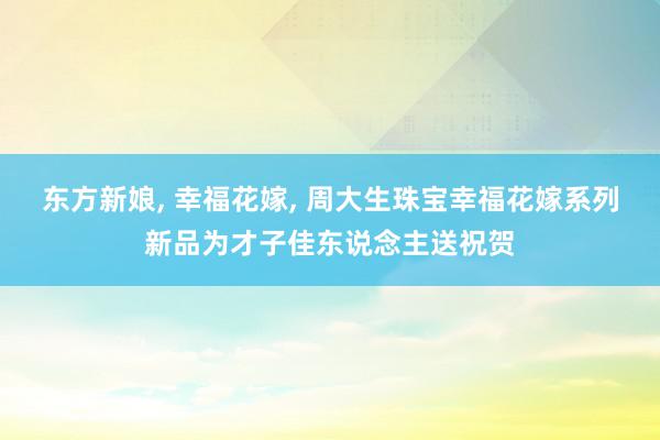 东方新娘, 幸福花嫁, 周大生珠宝幸福花嫁系列新品为才子佳东说念主送祝贺