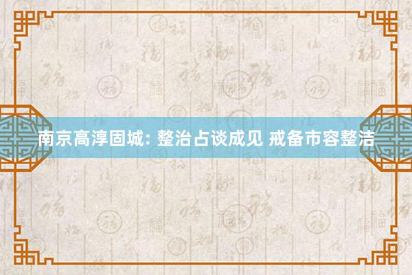 南京高淳固城: 整治占谈成见 戒备市容整洁