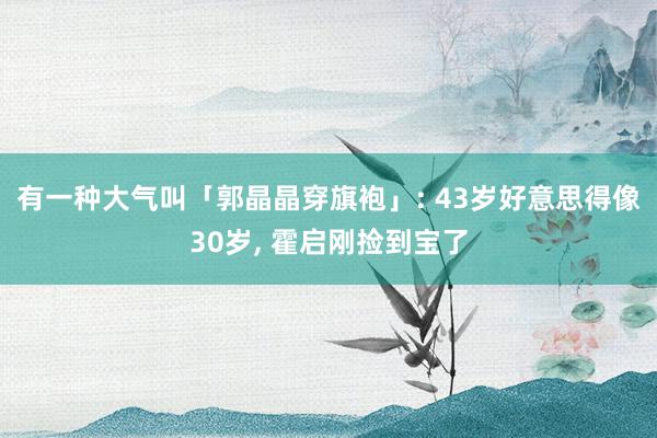 有一种大气叫「郭晶晶穿旗袍」: 43岁好意思得像30岁, 霍启刚捡到宝了