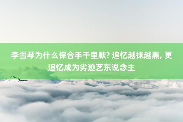 李雪琴为什么保合手千里默? 追忆越抹越黑, 更追忆成为劣迹艺东说念主