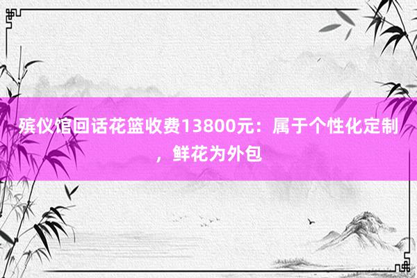 殡仪馆回话花篮收费13800元：属于个性化定制，鲜花为外包