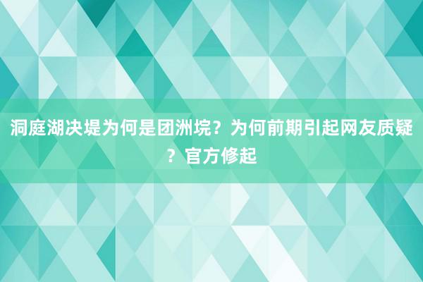 洞庭湖决堤为何是团洲垸？为何前期引起网友质疑？官方修起