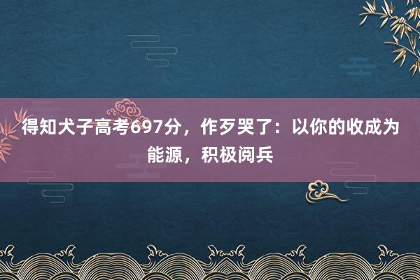 得知犬子高考697分，作歹哭了：以你的收成为能源，积极阅兵