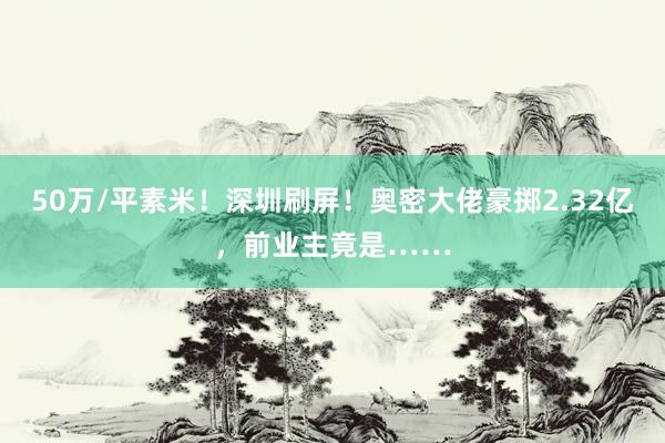 50万/平素米！深圳刷屏！奥密大佬豪掷2.32亿，前业主竟是……