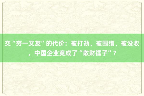 交“穷一又友”的代价：被打劫、被围猎、被没收，中国企业竟成了“散财孺子”？