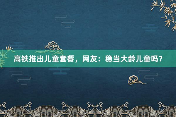 高铁推出儿童套餐，网友：稳当大龄儿童吗？