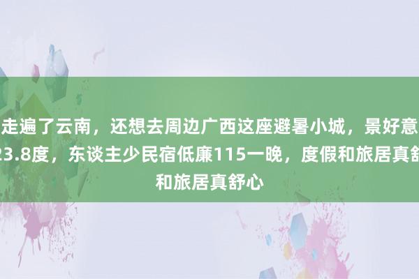 走遍了云南，还想去周边广西这座避暑小城，景好意思23.8度，东谈主少民宿低廉115一晚，度假和旅居真舒心