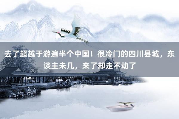 去了超越于游遍半个中国！很冷门的四川县城，东谈主未几，来了却走不动了