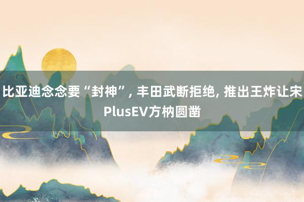 比亚迪念念要“封神”, 丰田武断拒绝, 推出王炸让宋PlusEV方枘圆凿