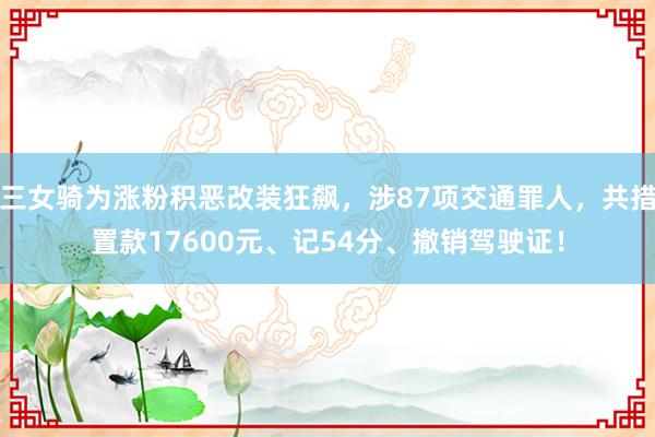 三女骑为涨粉积恶改装狂飙，涉87项交通罪人，共措置款17600元、记54分、撤销驾驶证！