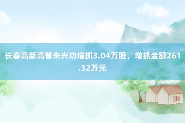 长春高新高管朱兴功增抓3.04万股，增抓金额261.32万元