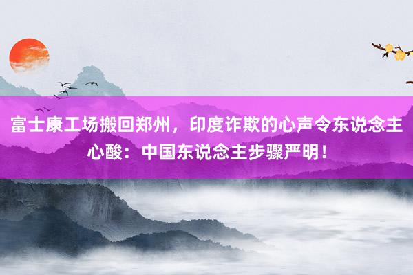 富士康工场搬回郑州，印度诈欺的心声令东说念主心酸：中国东说念主步骤严明！