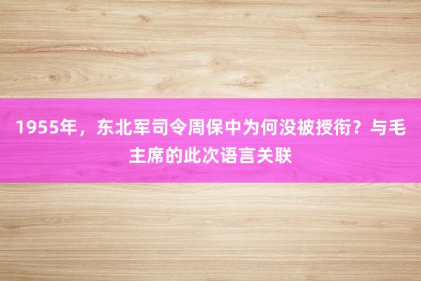 1955年，东北军司令周保中为何没被授衔？与毛主席的此次语言关联